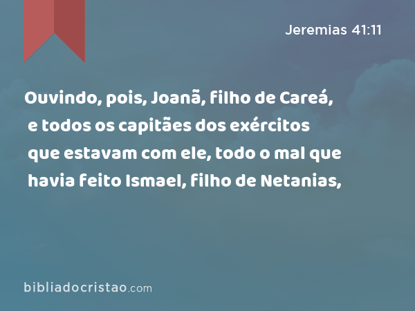 Ouvindo, pois, Joanã, filho de Careá, e todos os capitães dos exércitos que estavam com ele, todo o mal que havia feito Ismael, filho de Netanias, - Jeremias 41:11