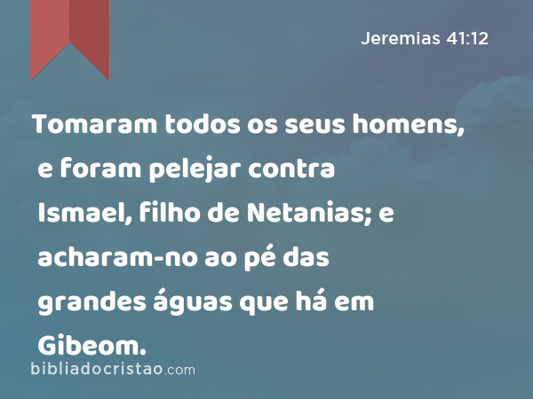 Tomaram todos os seus homens, e foram pelejar contra Ismael, filho de Netanias; e acharam-no ao pé das grandes águas que há em Gibeom. - Jeremias 41:12