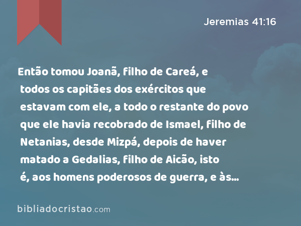 Então tomou Joanã, filho de Careá, e todos os capitães dos exércitos que estavam com ele, a todo o restante do povo que ele havia recobrado de Ismael, filho de Netanias, desde Mizpá, depois de haver matado a Gedalias, filho de Aicão, isto é, aos homens poderosos de guerra, e às mulheres, e aos meninos, e aos eunucos que havia recobrado de Gibeom. - Jeremias 41:16