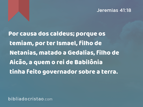 Por causa dos caldeus; porque os temiam, por ter Ismael, filho de Netanias, matado a Gedalias, filho de Aicão, a quem o rei de Babilônia tinha feito governador sobre a terra. - Jeremias 41:18