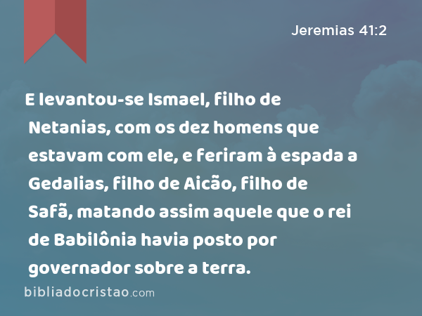 E levantou-se Ismael, filho de Netanias, com os dez homens que estavam com ele, e feriram à espada a Gedalias, filho de Aicão, filho de Safã, matando assim aquele que o rei de Babilônia havia posto por governador sobre a terra. - Jeremias 41:2