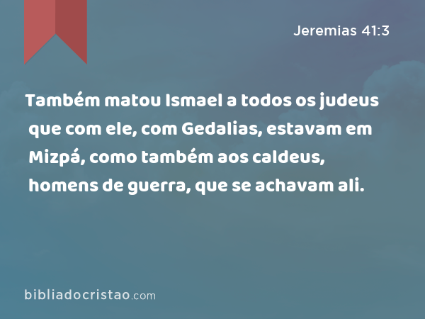 Também matou Ismael a todos os judeus que com ele, com Gedalias, estavam em Mizpá, como também aos caldeus, homens de guerra, que se achavam ali. - Jeremias 41:3