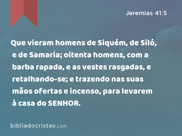 Que vieram homens de Siquém, de Siló, e de Samaria; oitenta homens, com a barba rapada, e as vestes rasgadas, e retalhando-se; e trazendo nas suas mãos ofertas e incenso, para levarem à casa do SENHOR. - Jeremias 41:5