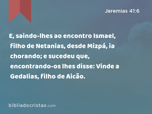 E, saindo-lhes ao encontro Ismael, filho de Netanias, desde Mizpá, ia chorando; e sucedeu que, encontrando-os lhes disse: Vinde a Gedalias, filho de Aicão. - Jeremias 41:6