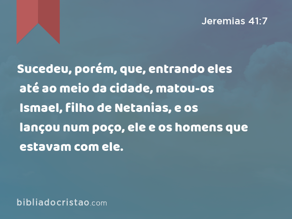 Sucedeu, porém, que, entrando eles até ao meio da cidade, matou-os Ismael, filho de Netanias, e os lançou num poço, ele e os homens que estavam com ele. - Jeremias 41:7