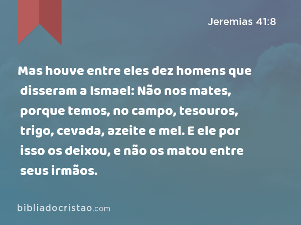 Mas houve entre eles dez homens que disseram a Ismael: Não nos mates, porque temos, no campo, tesouros, trigo, cevada, azeite e mel. E ele por isso os deixou, e não os matou entre seus irmãos. - Jeremias 41:8