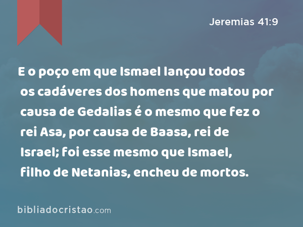 E o poço em que Ismael lançou todos os cadáveres dos homens que matou por causa de Gedalias é o mesmo que fez o rei Asa, por causa de Baasa, rei de Israel; foi esse mesmo que Ismael, filho de Netanias, encheu de mortos. - Jeremias 41:9