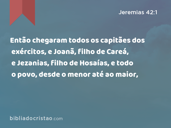 Então chegaram todos os capitães dos exércitos, e Joanã, filho de Careá, e Jezanias, filho de Hosaías, e todo o povo, desde o menor até ao maior, - Jeremias 42:1