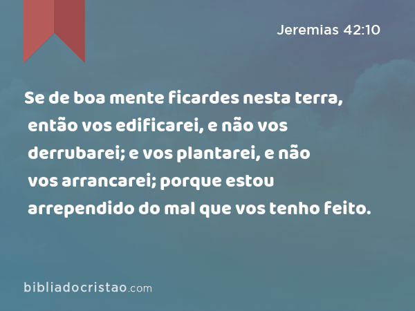 Se de boa mente ficardes nesta terra, então vos edificarei, e não vos derrubarei; e vos plantarei, e não vos arrancarei; porque estou arrependido do mal que vos tenho feito. - Jeremias 42:10