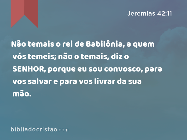 Não temais o rei de Babilônia, a quem vós temeis; não o temais, diz o SENHOR, porque eu sou convosco, para vos salvar e para vos livrar da sua mão. - Jeremias 42:11