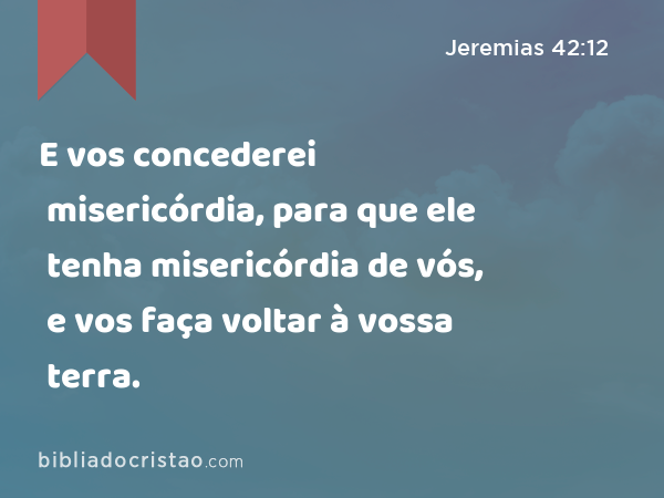 E vos concederei misericórdia, para que ele tenha misericórdia de vós, e vos faça voltar à vossa terra. - Jeremias 42:12