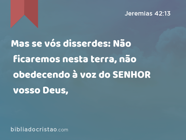 Mas se vós disserdes: Não ficaremos nesta terra, não obedecendo à voz do SENHOR vosso Deus, - Jeremias 42:13