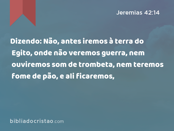 Dizendo: Não, antes iremos à terra do Egito, onde não veremos guerra, nem ouviremos som de trombeta, nem teremos fome de pão, e ali ficaremos, - Jeremias 42:14