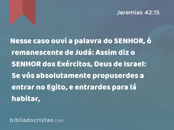 Nesse caso ouvi a palavra do SENHOR, ó remanescente de Judá: Assim diz o SENHOR dos Exércitos, Deus de Israel: Se vós absolutamente propuserdes a entrar no Egito, e entrardes para lá habitar, - Jeremias 42:15