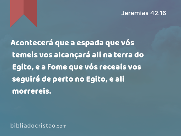 Acontecerá que a espada que vós temeis vos alcançará ali na terra do Egito, e a fome que vós receais vos seguirá de perto no Egito, e ali morrereis. - Jeremias 42:16