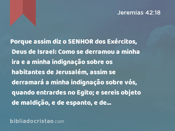 Porque assim diz o SENHOR dos Exércitos, Deus de Israel: Como se derramou a minha ira e a minha indignação sobre os habitantes de Jerusalém, assim se derramará a minha indignação sobre vós, quando entrardes no Egito; e sereis objeto de maldição, e de espanto, e de execração, e de opróbrio, e não vereis mais este lugar. - Jeremias 42:18