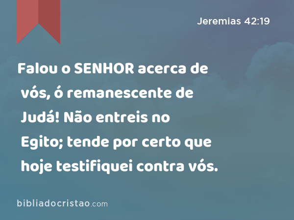 Falou o SENHOR acerca de vós, ó remanescente de Judá! Não entreis no Egito; tende por certo que hoje testifiquei contra vós. - Jeremias 42:19