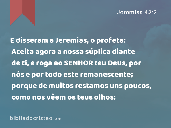 E disseram a Jeremias, o profeta: Aceita agora a nossa súplica diante de ti, e roga ao SENHOR teu Deus, por nós e por todo este remanescente; porque de muitos restamos uns poucos, como nos vêem os teus olhos; - Jeremias 42:2