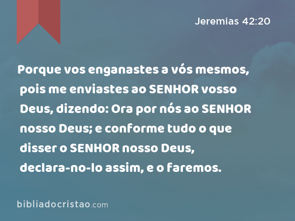 Porque vos enganastes a vós mesmos, pois me enviastes ao SENHOR vosso Deus, dizendo: Ora por nós ao SENHOR nosso Deus; e conforme tudo o que disser o SENHOR nosso Deus, declara-no-lo assim, e o faremos. - Jeremias 42:20