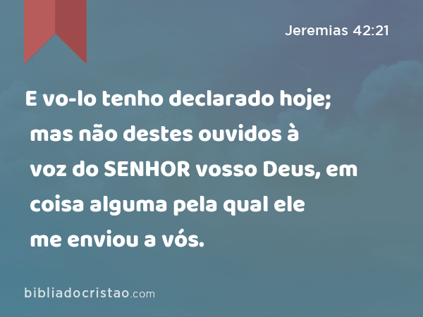 E vo-lo tenho declarado hoje; mas não destes ouvidos à voz do SENHOR vosso Deus, em coisa alguma pela qual ele me enviou a vós. - Jeremias 42:21