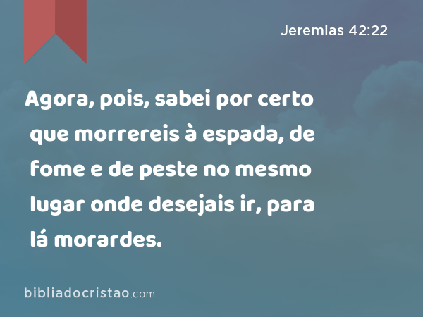 Agora, pois, sabei por certo que morrereis à espada, de fome e de peste no mesmo lugar onde desejais ir, para lá morardes. - Jeremias 42:22