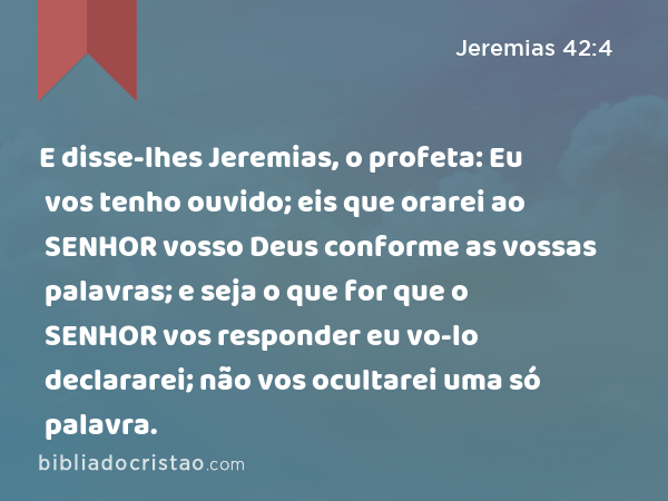 E disse-lhes Jeremias, o profeta: Eu vos tenho ouvido; eis que orarei ao SENHOR vosso Deus conforme as vossas palavras; e seja o que for que o SENHOR vos responder eu vo-lo declararei; não vos ocultarei uma só palavra. - Jeremias 42:4