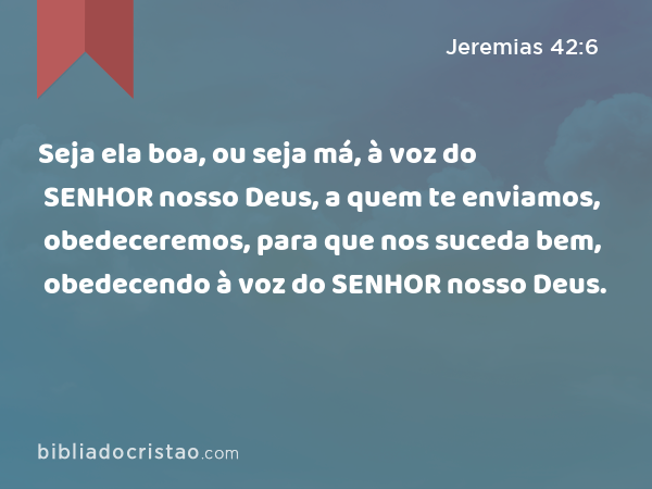 Seja ela boa, ou seja má, à voz do SENHOR nosso Deus, a quem te enviamos, obedeceremos, para que nos suceda bem, obedecendo à voz do SENHOR nosso Deus. - Jeremias 42:6