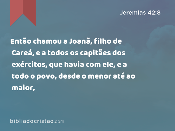 Então chamou a Joanã, filho de Careá, e a todos os capitães dos exércitos, que havia com ele, e a todo o povo, desde o menor até ao maior, - Jeremias 42:8