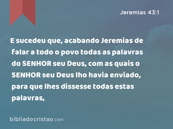 E sucedeu que, acabando Jeremias de falar a todo o povo todas as palavras do SENHOR seu Deus, com as quais o SENHOR seu Deus lho havia enviado, para que lhes dissesse todas estas palavras, - Jeremias 43:1