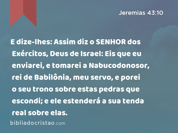 E dize-lhes: Assim diz o SENHOR dos Exércitos, Deus de Israel: Eis que eu enviarei, e tomarei a Nabucodonosor, rei de Babilônia, meu servo, e porei o seu trono sobre estas pedras que escondi; e ele estenderá a sua tenda real sobre elas. - Jeremias 43:10