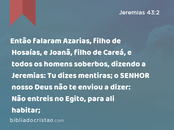 Então falaram Azarias, filho de Hosaías, e Joanã, filho de Careá, e todos os homens soberbos, dizendo a Jeremias: Tu dizes mentiras; o SENHOR nosso Deus não te enviou a dizer: Não entreis no Egito, para ali habitar; - Jeremias 43:2