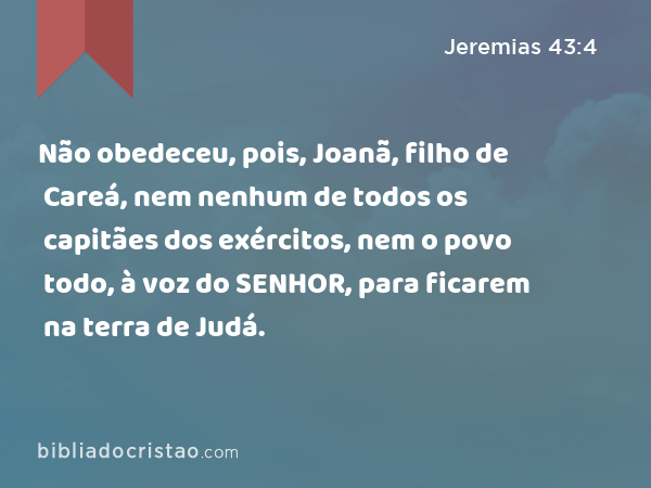 Não obedeceu, pois, Joanã, filho de Careá, nem nenhum de todos os capitães dos exércitos, nem o povo todo, à voz do SENHOR, para ficarem na terra de Judá. - Jeremias 43:4