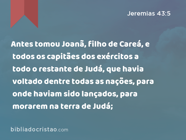 Antes tomou Joanã, filho de Careá, e todos os capitães dos exércitos a todo o restante de Judá, que havia voltado dentre todas as nações, para onde haviam sido lançados, para morarem na terra de Judá; - Jeremias 43:5