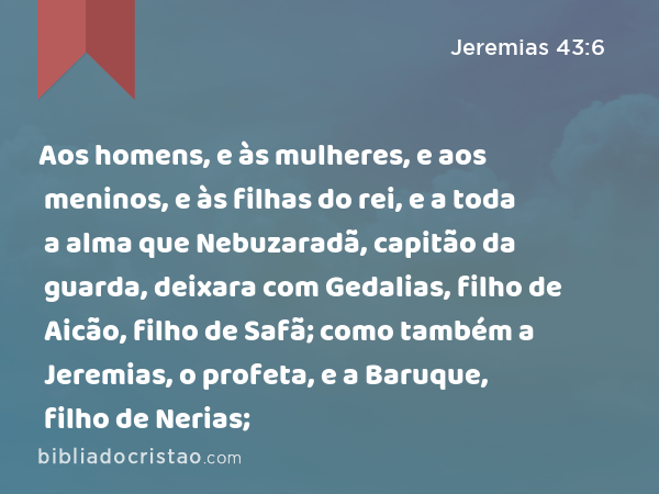 Aos homens, e às mulheres, e aos meninos, e às filhas do rei, e a toda a alma que Nebuzaradã, capitão da guarda, deixara com Gedalias, filho de Aicão, filho de Safã; como também a Jeremias, o profeta, e a Baruque, filho de Nerias; - Jeremias 43:6