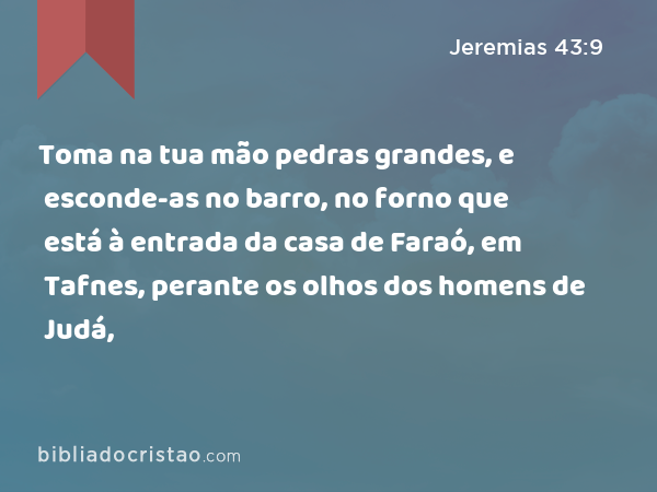 Toma na tua mão pedras grandes, e esconde-as no barro, no forno que está à entrada da casa de Faraó, em Tafnes, perante os olhos dos homens de Judá, - Jeremias 43:9