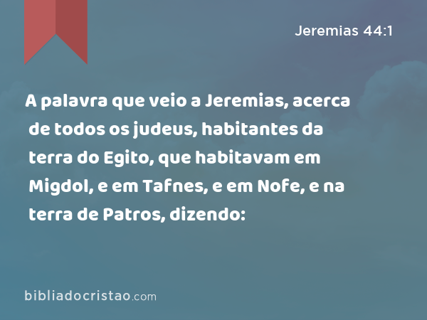 A palavra que veio a Jeremias, acerca de todos os judeus, habitantes da terra do Egito, que habitavam em Migdol, e em Tafnes, e em Nofe, e na terra de Patros, dizendo: - Jeremias 44:1