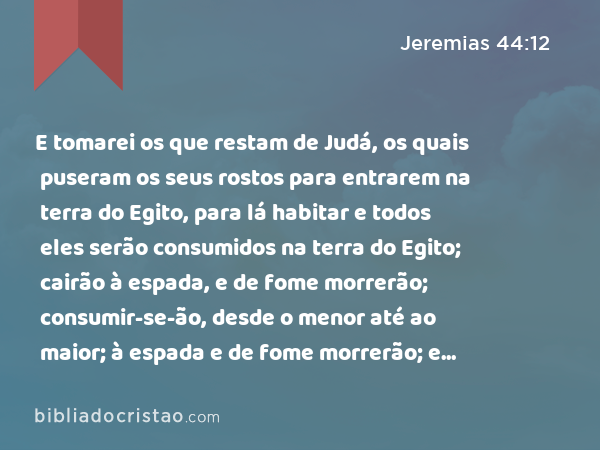 E tomarei os que restam de Judá, os quais puseram os seus rostos para entrarem na terra do Egito, para lá habitar e todos eles serão consumidos na terra do Egito; cairão à espada, e de fome morrerão; consumir-se-ão, desde o menor até ao maior; à espada e de fome morrerão; e servirão de execração, e de espanto, e de maldição, e de opróbrio. - Jeremias 44:12