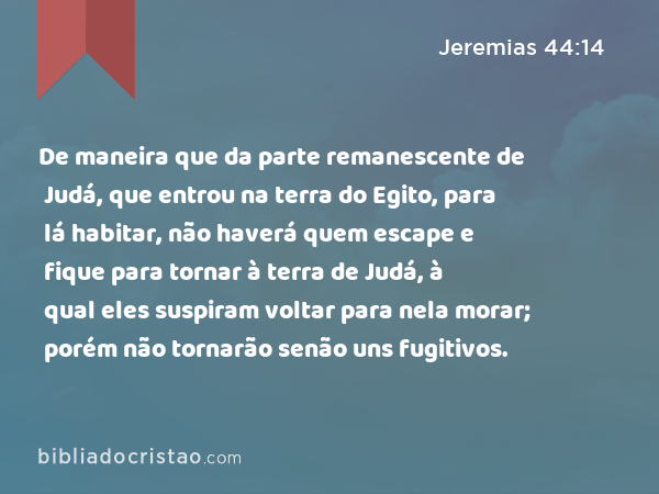 De maneira que da parte remanescente de Judá, que entrou na terra do Egito, para lá habitar, não haverá quem escape e fique para tornar à terra de Judá, à qual eles suspiram voltar para nela morar; porém não tornarão senão uns fugitivos. - Jeremias 44:14