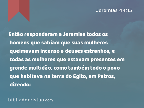 Então responderam a Jeremias todos os homens que sabiam que suas mulheres queimavam incenso a deuses estranhos, e todas as mulheres que estavam presentes em grande multidão, como também todo o povo que habitava na terra do Egito, em Patros, dizendo: - Jeremias 44:15