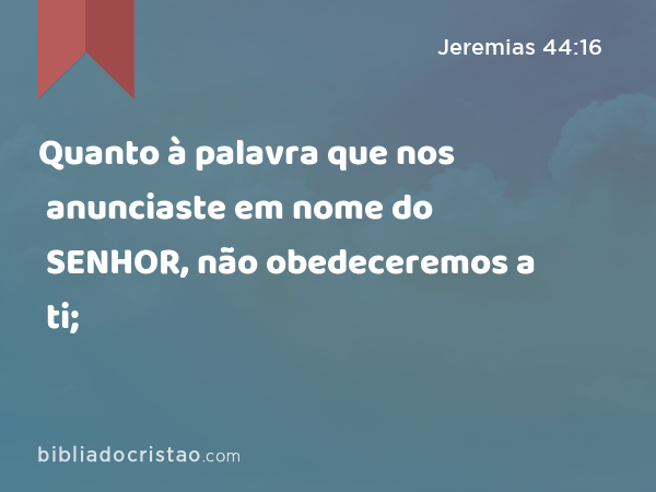 Quanto à palavra que nos anunciaste em nome do SENHOR, não obedeceremos a ti; - Jeremias 44:16