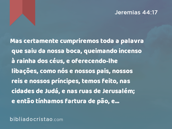 Mas certamente cumpriremos toda a palavra que saiu da nossa boca, queimando incenso à rainha dos céus, e oferecendo-lhe libações, como nós e nossos pais, nossos reis e nossos príncipes, temos feito, nas cidades de Judá, e nas ruas de Jerusalém; e então tínhamos fartura de pão, e andávamos alegres, e não víamos mal algum. - Jeremias 44:17