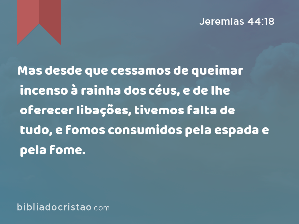 Mas desde que cessamos de queimar incenso à rainha dos céus, e de lhe oferecer libações, tivemos falta de tudo, e fomos consumidos pela espada e pela fome. - Jeremias 44:18