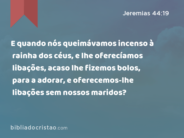 E quando nós queimávamos incenso à rainha dos céus, e lhe oferecíamos libações, acaso lhe fizemos bolos, para a adorar, e oferecemos-lhe libações sem nossos maridos? - Jeremias 44:19