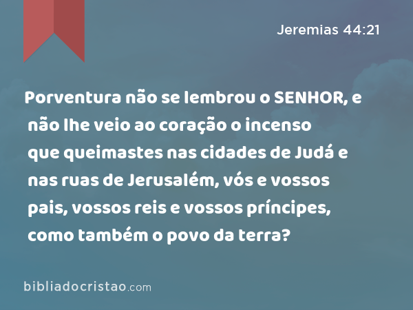 Porventura não se lembrou o SENHOR, e não lhe veio ao coração o incenso que queimastes nas cidades de Judá e nas ruas de Jerusalém, vós e vossos pais, vossos reis e vossos príncipes, como também o povo da terra? - Jeremias 44:21