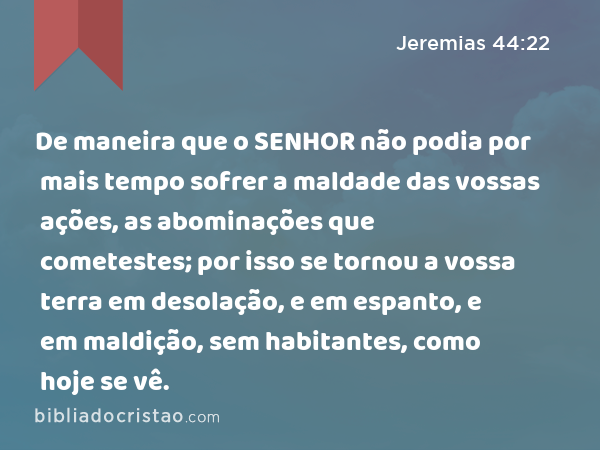 De maneira que o SENHOR não podia por mais tempo sofrer a maldade das vossas ações, as abominações que cometestes; por isso se tornou a vossa terra em desolação, e em espanto, e em maldição, sem habitantes, como hoje se vê. - Jeremias 44:22