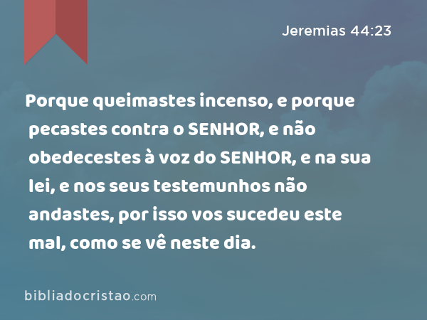 Porque queimastes incenso, e porque pecastes contra o SENHOR, e não obedecestes à voz do SENHOR, e na sua lei, e nos seus testemunhos não andastes, por isso vos sucedeu este mal, como se vê neste dia. - Jeremias 44:23