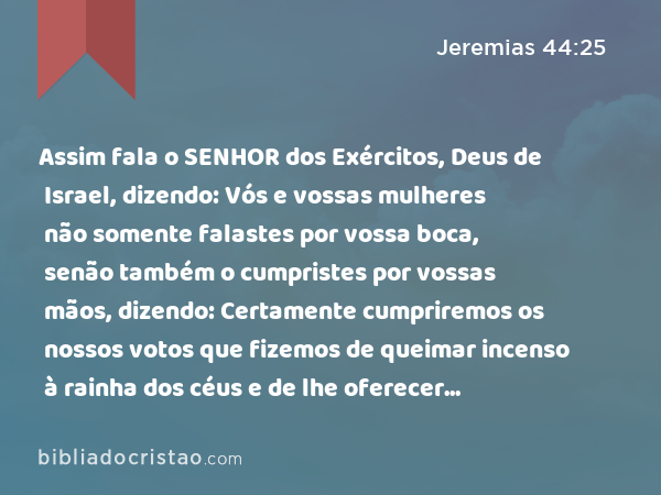 Assim fala o SENHOR dos Exércitos, Deus de Israel, dizendo: Vós e vossas mulheres não somente falastes por vossa boca, senão também o cumpristes por vossas mãos, dizendo: Certamente cumpriremos os nossos votos que fizemos de queimar incenso à rainha dos céus e de lhe oferecer libações; confirmai, pois, os vossos votos, e perfeitamente cumpri-os. - Jeremias 44:25