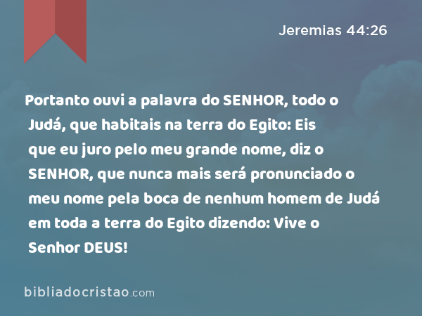 Portanto ouvi a palavra do SENHOR, todo o Judá, que habitais na terra do Egito: Eis que eu juro pelo meu grande nome, diz o SENHOR, que nunca mais será pronunciado o meu nome pela boca de nenhum homem de Judá em toda a terra do Egito dizendo: Vive o Senhor DEUS! - Jeremias 44:26