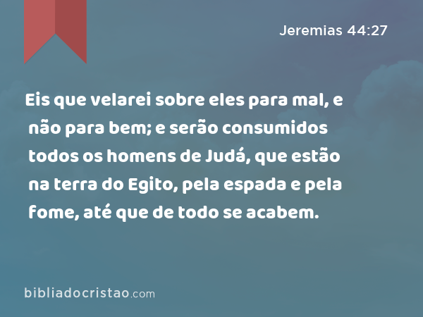 Eis que velarei sobre eles para mal, e não para bem; e serão consumidos todos os homens de Judá, que estão na terra do Egito, pela espada e pela fome, até que de todo se acabem. - Jeremias 44:27