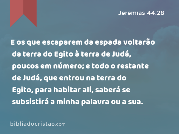 E os que escaparem da espada voltarão da terra do Egito à terra de Judá, poucos em número; e todo o restante de Judá, que entrou na terra do Egito, para habitar ali, saberá se subsistirá a minha palavra ou a sua. - Jeremias 44:28